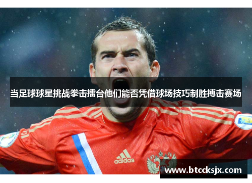 当足球球星挑战拳击擂台他们能否凭借球场技巧制胜搏击赛场